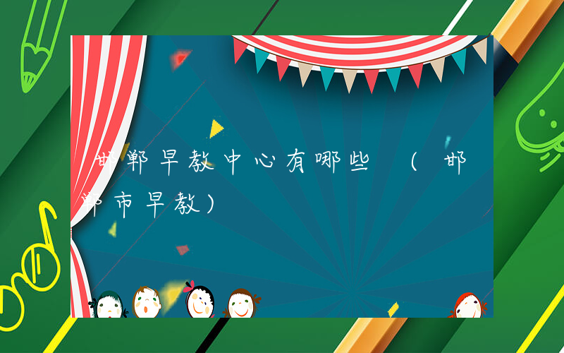 邯郸早教中心有哪些 (邯郸市早教)